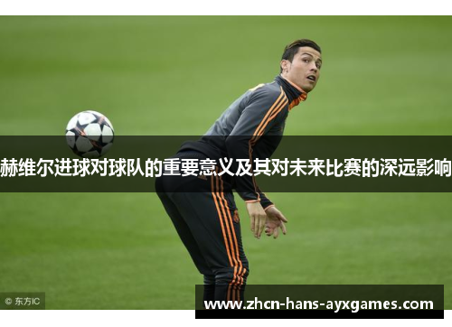 赫维尔进球对球队的重要意义及其对未来比赛的深远影响