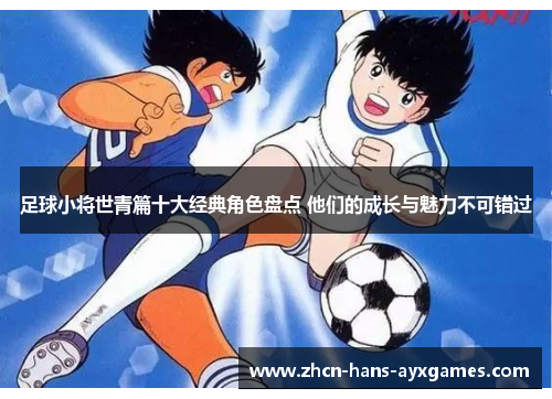 足球小将世青篇十大经典角色盘点 他们的成长与魅力不可错过
