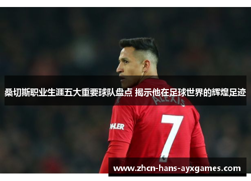 桑切斯职业生涯五大重要球队盘点 揭示他在足球世界的辉煌足迹