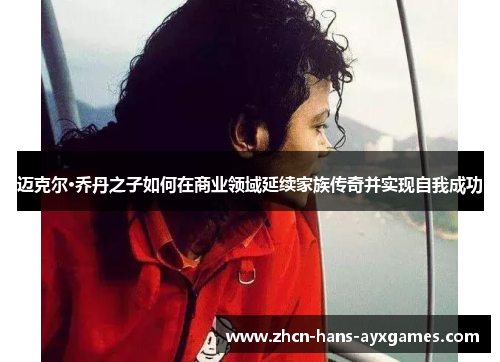 迈克尔·乔丹之子如何在商业领域延续家族传奇并实现自我成功