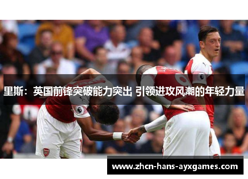 里斯:英国前锋突破能力突出 引领进攻风潮的年轻力量 里斯:英国前锋突破能力突出 引领进攻风潮的年轻力量