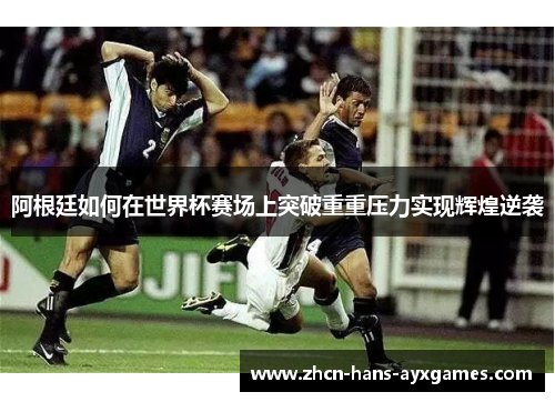 阿根廷如何在世界杯赛场上突破重重压力实现辉煌逆袭 阿根廷如何在世界杯赛场上突破重重压力实现辉煌逆袭