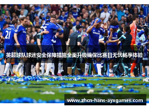 英超球队球迷安全保障措施全面升级确保比赛日无忧畅享体验