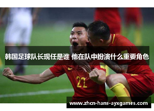 韩国足球队长现任是谁 他在队中扮演什么重要角色 韩国足球队长现任是谁 他在队中扮演什么重要角色