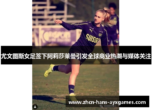 尤文图斯女足签下阿莉莎莱曼引发全球商业热潮与媒体关注 尤文图斯女足签下阿莉莎莱曼引发全球商业热潮与媒体关注