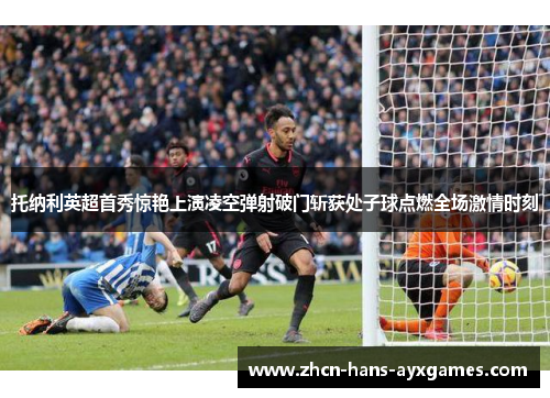 托纳利英超首秀惊艳上演凌空弹射破门斩获处子球点燃全场激情时刻